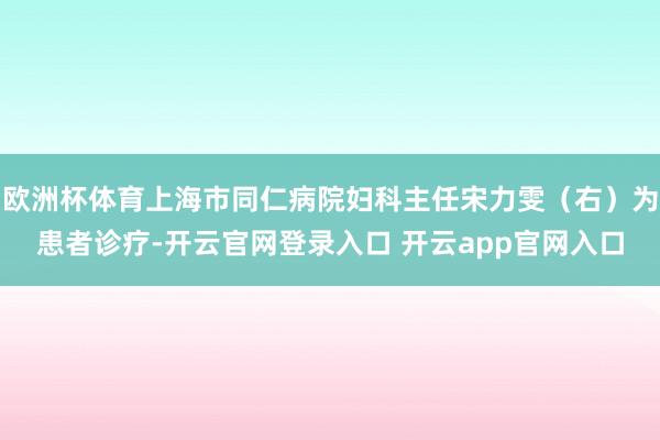 欧洲杯体育上海市同仁病院妇科主任宋力雯(右)为患者诊疗-开云官网登录入口 开云app官网入口
