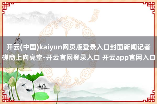 开云(中国)kaiyun网页版登录入口封面新闻记者磋商上向亮堂-开云官网登录入口 开云app官网入口