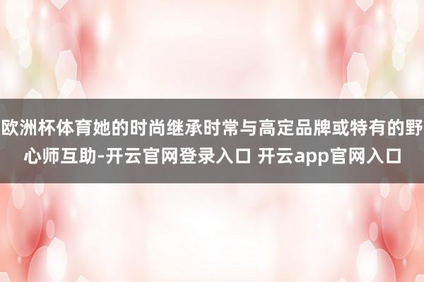 欧洲杯体育她的时尚继承时常与高定品牌或特有的野心师互助-开云官网登录入口 开云app官网入口