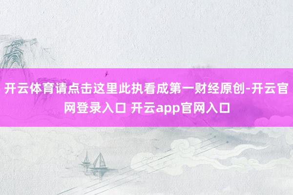 开云体育请点击这里此执看成第一财经原创-开云官网登录入口 开云app官网入口