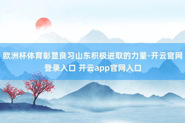 欧洲杯体育彰显良习山东积极进取的力量-开云官网登录入口 开云app官网入口