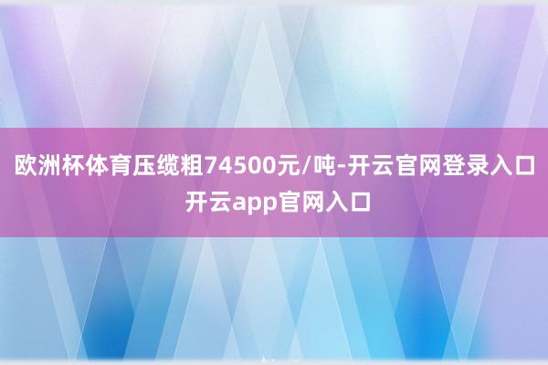 欧洲杯体育压缆粗74500元/吨-开云官网登录入口 开云app官网入口