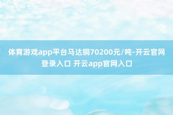 体育游戏app平台马达铜70200元/吨-开云官网登录入口 开云app官网入口