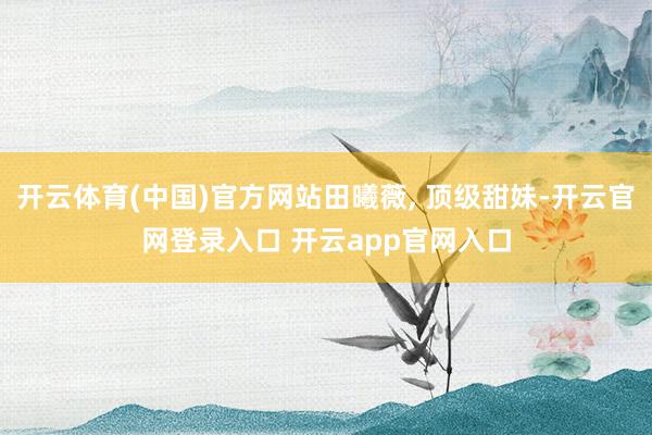 开云体育(中国)官方网站田曦薇, 顶级甜妹-开云官网登录入口 开云app官网入口