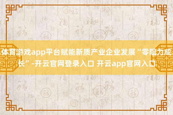 体育游戏app平台赋能新质产业企业发展“零阻力成长”-开云官网登录入口 开云app官网入口
