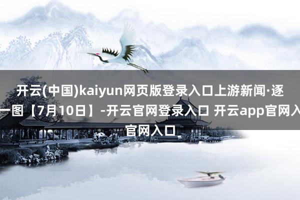 开云(中国)kaiyun网页版登录入口上游新闻·逐日一图【7月10日】-开云官网登录入口 开云app官网入口