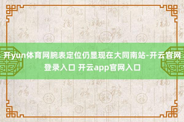 开yun体育网腕表定位仍显现在大同南站-开云官网登录入口 开云app官网入口